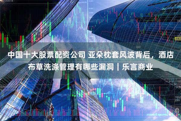 中国十大股票配资公司 亚朵枕套风波背后，酒店布草洗涤管理有哪些漏洞｜乐言商业