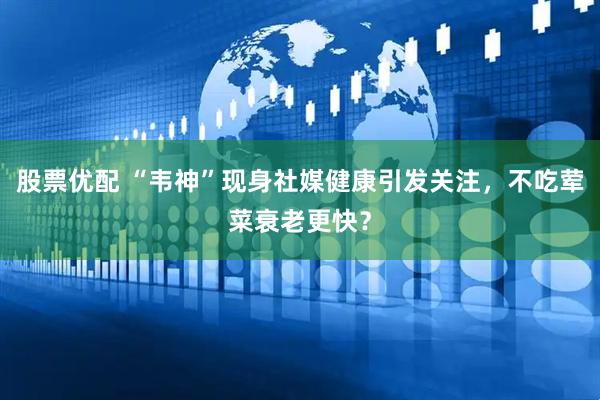 股票优配 “韦神”现身社媒健康引发关注，不吃荤菜衰老更快？