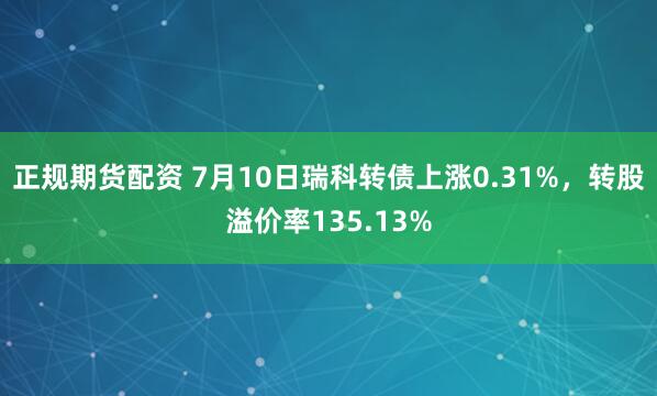 正规期货配资 7月10日瑞科转债上涨0.31%，转股溢价率135.13%
