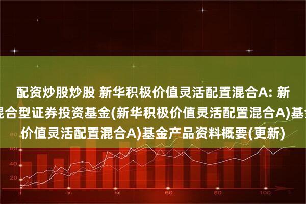 配资炒股炒股 新华积极价值灵活配置混合A: 新华积极价值灵活配置混合型证券投资基金(新华积极价值灵活配置混合A)基金产品资料概要(更新)