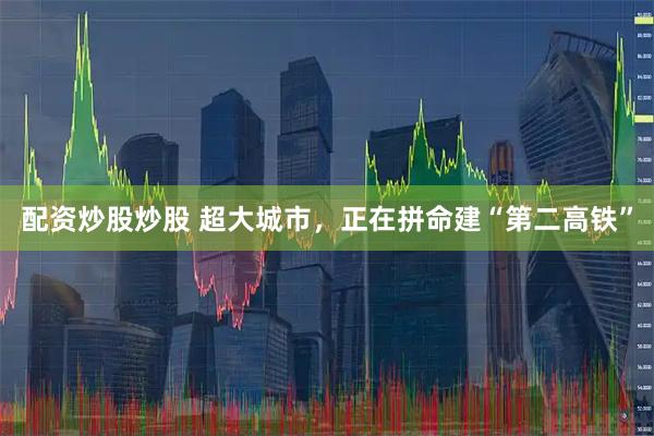 配资炒股炒股 超大城市，正在拼命建“第二高铁”