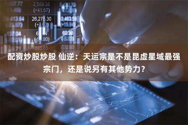 配资炒股炒股 仙逆：天运宗是不是昆虚星域最强宗门，还是说另有其他势力？