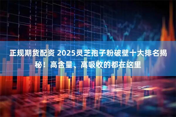 正规期货配资 2025灵芝孢子粉破壁十大排名揭秘！高含量、高吸收的都在这里