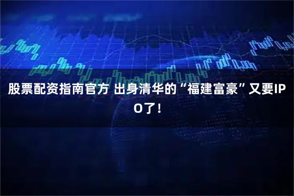 股票配资指南官方 出身清华的“福建富豪”又要IPO了！