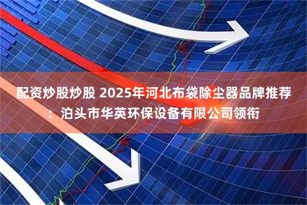 配资炒股炒股 2025年河北布袋除尘器品牌推荐：泊头市华英环保设备有限公司领衔